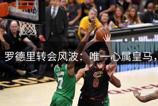 罗德里转会风波：唯一心属皇马，巴萨无力竞逐